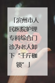 滨州市人民医院护理专科综合门诊为老人卸下“千斤枷锁”