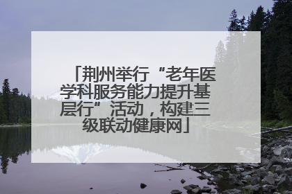 荆州举行“老年医学科服务能力提升基层行”活动，构建三级联动健康网