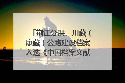 荆江分洪、川藏（康藏）公路建设档案入选《中国档案文献遗产名录》