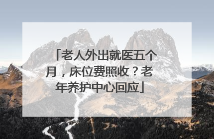 老人外出就医五个月，床位费照收？老年养护中心回应