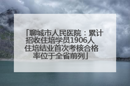 聊城市人民医院：累计招收住培学员1906人 住培结业首次考核合格率位于全省前列