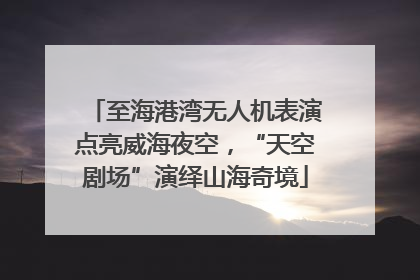 至海港湾无人机表演点亮威海夜空，“天空剧场”演绎山海奇境