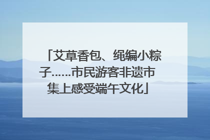 艾草香包、绳编小粽子……市民游客非遗市集上感受端午文化