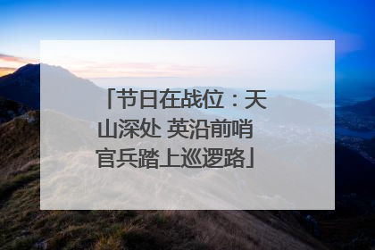 节日在战位：天山深处 英沿前哨官兵踏上巡逻路