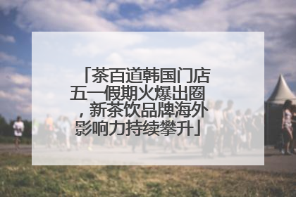 茶百道韩国门店五一假期火爆出圈，新茶饮品牌海外影响力持续攀升