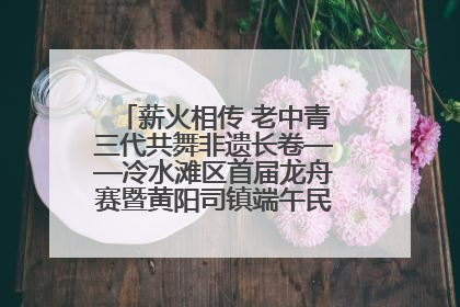 薪火相传 老中青三代共舞非遗长卷——冷水滩区首届龙舟赛暨黄阳司镇端午民俗文化活动侧记