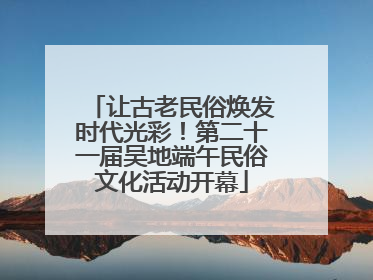 让古老民俗焕发时代光彩！第二十一届吴地端午民俗文化活动开幕
