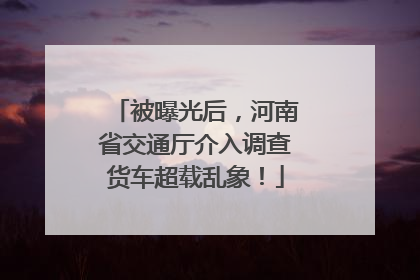 被曝光后，河南省交通厅介入调查货车超载乱象！