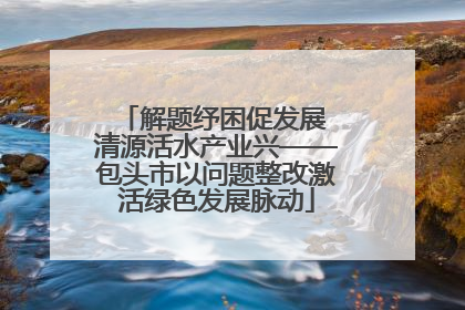 解题纾困促发展 清源活水产业兴——包头市以问题整改激活绿色发展脉动