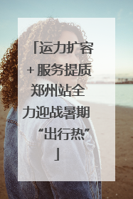 运力扩容＋服务提质 郑州站全力迎战暑期“出行热”