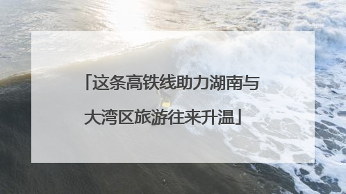 这条高铁线助力湖南与大湾区旅游往来升温