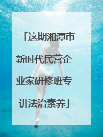 这期湘潭市新时代民营企业家研修班专讲法治素养