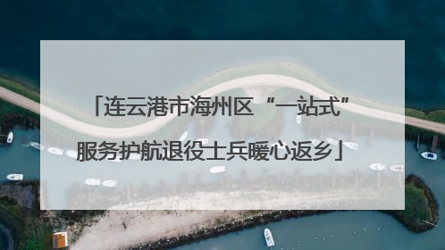 连云港市海州区“一站式”服务护航退役士兵暖心返乡