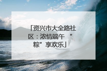 资兴市大全路社区：浓情端午 “粽”享欢乐