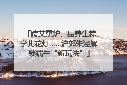 跨艾熏炉、品养生粽、学扎花灯……沪郊朱泾解锁端午“新玩法”