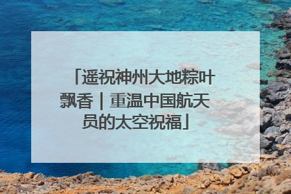遥祝神州大地粽叶飘香｜重温中国航天员的太空祝福