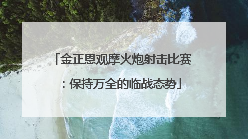 金正恩观摩火炮射击比赛：保持万全的临战态势