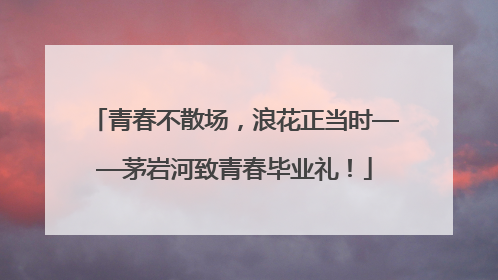 青春不散场，浪花正当时——茅岩河致青春毕业礼！