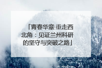 青春华章·重走西北角：见证兰州科研的坚守与突破之路
