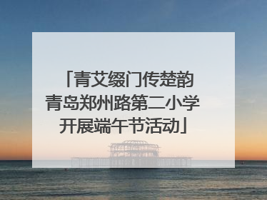 青艾缀门传楚韵 青岛郑州路第二小学开展端午节活动