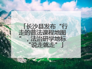 长沙县发布“行走的普法课程地图”，法治研学地标“说走就走”