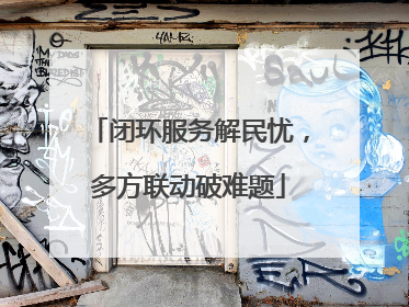 闭环服务解民忧，多方联动破难题