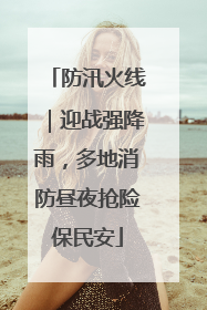 防汛火线｜迎战强降雨，多地消防昼夜抢险保民安