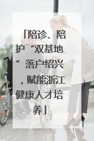 陪诊、陪护“双基地”落户绍兴，赋能浙江健康人才培养