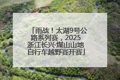雨战！太湖9号公路系列赛，2025浙江长兴·煤山山地自行车越野赛开赛