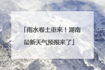 雨水卷土重来！湖南最新天气预报来了