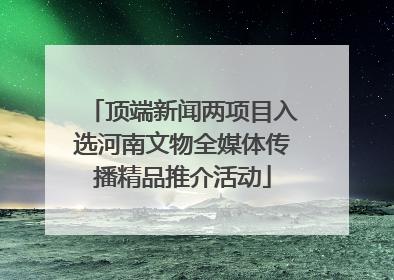 顶端新闻两项目入选河南文物全媒体传播精品推介活动