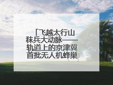 飞越太行山 秣兵大动脉——轨道上的京津冀首批无人机蜂巢投入汛期实战