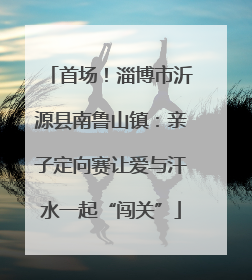 首场！淄博市沂源县南鲁山镇：亲子定向赛让爱与汗水一起“闯关”