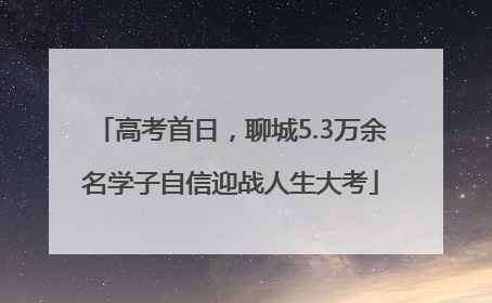 高考首日，聊城5.3万余名学子自信迎战人生大考