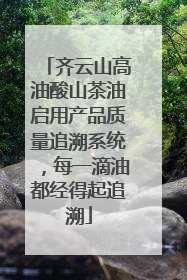 齐云山高油酸山茶油启用产品质量追溯系统，每一滴油都经得起追溯