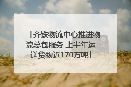 齐铁物流中心推进物流总包服务 上半年运送货物近170万吨
