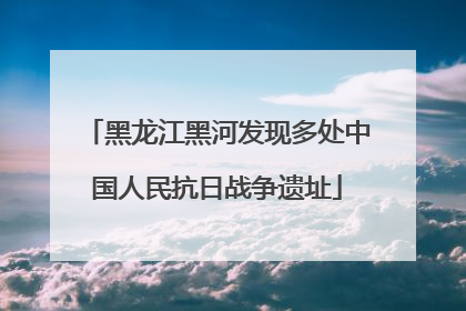黑龙江黑河发现多处中国人民抗日战争遗址