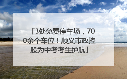 3处免费停车场，700余个车位！顺义市政控股为中考考生护航