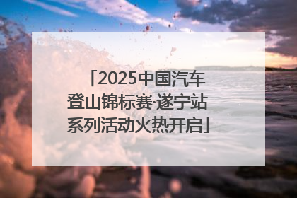 2025中国汽车登山锦标赛·遂宁站系列活动火热开启