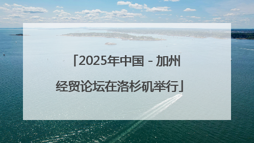 2025年中国－加州经贸论坛在洛杉矶举行