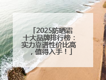 2025防晒霜十大品牌排行榜：实力靠谱性价比高，值得入手！