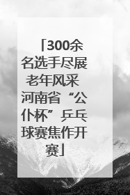300余名选手尽展老年风采 河南省“公仆杯”乒乓球赛焦作开赛