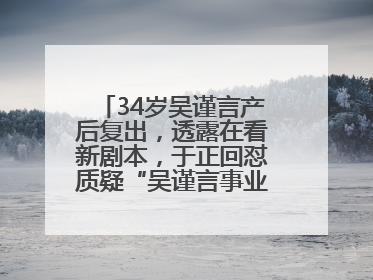 34岁吴谨言产后复出，透露在看新剧本，于正回怼质疑“吴谨言事业难再有起色”：女人在任何年纪都有她的光彩