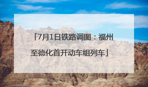 7月1日铁路调图：福州至德化首开动车组列车