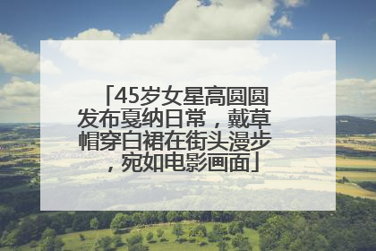 45岁女星高圆圆发布戛纳日常，戴草帽穿白裙在街头漫步，宛如电影画面