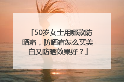 50岁女士用哪款防晒霜，防晒霜怎么买美白又防晒效果好？
